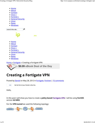 Creating a Fortigate VPN | Network & Security Blog                           http://www.ipspace.eu/fortinet/creating-a-fortigate-vpn/




                 Home
                 About
                 Contact
                 Cisco »
                 Fortinet »
                 General Security
                 Linux
                 News
                 Windows




                 Home
                 About
                 Contact
                 Cisco »
                 Fortinet »
                 General Security
                 Linux
                 News
                 Windows

          Home » Fortigate » Creating a Fortigate VPN




          Creating a Fortigate VPN
          Posted by Daniel on May 28, 2012 in Fortigate, Fortinet | 15 comments

              Like    Be the first of your friends to like this.



          Hello,



          In this post i will show you how to create a policy based Fortigate VPN. I will be using FortiOS
          version 4.0 MR3.

          For the VPN tunnel we used the following topology:




1 of 9                                                                                                            06/04/2013 13:43
 