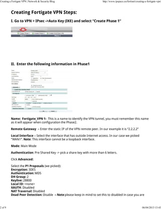 Creating a Fortigate VPN | Network & Security Blog                           http://www.ipspace.eu/fortinet/creating-a-fortigate-vpn/



          Creating Fortigate VPN Steps:
          I. Go to VPN > IPsec ->Auto Key (IKE) and select “Create Phase 1“




          II. Enter the following information in Phase1




          Name: Fortigate_VPN 1- This is a name to identify the VPN tunnel, you must remember this name
          as it will appear when configuration the Phase2.

          Remote Gateway – Enter the static IP of the VPN remote peer. In our example it is “2.2.2.2″

          Local Interface – Select the interface that has outside Internet access. In our case we picked
          “WAN1″. Note: This interface cannot be a loopback interface.

          Mode: Main Mode

          Authentication: Pre Shared Key -> pick a share key with more than 6 letters.

          Click Advanced:

          Select the P1 Proposals (we picked):
          Encryption: 3DES
          Authentication: MD5
          DH Group: 2
          Keylive: 28800
          Local ID: <none>
          XAUTH: Disabled
          NAT Traversal: Disabled
          Dead Peer Detection: Disable – Note:please keep in mind to set this to disabled in case you are



2 of 9                                                                                                            06/04/2013 13:43
 