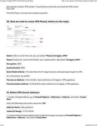 Creating a Fortigate VPN | Network & Security Blog                           http://www.ipspace.eu/fortinet/creating-a-fortigate-vpn/


          peering with another VPN vendor. I have found out that this can break the VPN tunnel
          Click “OK”

          The VPN Phase1 one was now created successful.



          III. Now we need to create VPN Phase2, below are the steps:




          Name: Select a name that suits you, we picked “Phase2_Fortigate_VPN1”

          Phase1: Select the name of the Phase1 you created earlier. We picked” Fortigate_VPN1”

          Encryption: 3DES

          Authentication: MD5

          Quick Mode Selector: This describes the IP ranges that you want passing through the VPN.

          As in the picture, we picked:

          The Source Address: 10.10.10.0/24 , that is behind our Fortigate_1 VPN appliance.

          The Destination Address: 10.20.20.0/24. that is behind our Fortigate_2 VPN appliance.



          IV. Define VPN Source Selectors

          1. Create a firewall address, go to Firewall Objects > Addresses > Address and select “Create
          New“.

          Enter the following information and press “OK“:

          Address Name: Sales_Network

          Subnet/IP Range: 10.10.10.0/24

          2. Create another firewall address( that is behind Fortigate 2) and go to Firewall Objects >
          Addresses > Address and select “Create New“.



3 of 9                                                                                                            06/04/2013 13:43
 