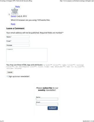 Creating a Fortigate VPN | Network & Security Blog                             http://www.ipspace.eu/fortinet/creating-a-fortigate-vpn/


                          Reply



             7.
                  Daniel / July 8, 2012

                  Which IE browser are you using ? IE9 works fine.

                  Reply

          Leave a Comment

          Your email address will not be published. Required fields are marked *




          You may use these HTML tags and attributes: <a href="" title=""> <abbr title=""> <acronym
          title=""> <b> <blockquote cite=""> <cite> <code> <del datetime=""> <em> <i> <q cite="">
          <strike> <strong>




             Sign up to our newsletter!




                                                     Please subscribe to our
                                                       weekly newsletter!


                                                     Name:


                                                     Email:




8 of 9                                                                                                              06/04/2013 13:43
 