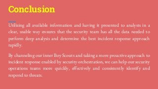 Utilizing all available information and having it presented to analysts in a
clear, usable way ensures that the security team has all the data needed to
perform deep analysis and determine the best incident response approach
rapidly.
By channeling our inner Boy Scouts and taking a more proactive approach to
incident response enabled by security orchestration, we can help our security
operations teams more quickly, effectively and consistently identify and
respond to threats.
Conclusion
 