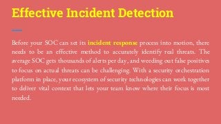 Effective Incident Detection
Before your SOC can set its incident response process into motion, there
needs to be an effective method to accurately identify real threats. The
average SOC gets thousands of alerts per day, and weeding out false positives
to focus on actual threats can be challenging. With a security orchestration
platform in place, your ecosystem of security technologies can work together
to deliver vital context that lets your team know where their focus is most
needed.
 