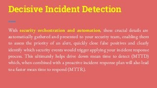 Decisive Incident Detection
With security orchestration and automation, these crucial details are
automatically gathered and presented to your security team, enabling them
to assess the priority of an alert, quickly close false positives and clearly
identify which security events would trigger applying your incident response
process. This ultimately helps drive down mean time to detect (MTTD)
which, when combined with a proactive incident response plan will also lead
to a faster mean time to respond (MTTR).
 