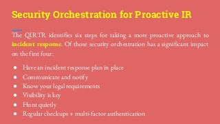Security Orchestration for Proactive IR
The QIRTR identifies six steps for taking a more proactive approach to
incident response. Of those security orchestration has a significant impact
on the first four:
● Have an incident response plan in place
● Communicate and notify
● Know your legal requirements
● Visibility is key
● Hunt quietly
● Regular checkups + multi-factor authentication
 