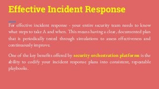 For effective incident response - your entire security team needs to know
what steps to take A and when. This means having a clear, documented plan
that is periodically tested through simulations to assess effectiveness and
continuously improve.
One of the key benefits offered by security orchestration platforms is the
ability to codify your incident response plans into consistent, repeatable
playbooks.
Effective Incident Response
 