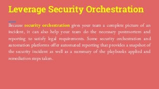 Because security orchestration gives your team a complete picture of an
incident, it can also help your team do the necessary postmortem and
reporting to satisfy legal requirements. Some security orchestration and
automation platforms offer automated reporting that provides a snapshot of
the security incident as well as a summary of the playbooks applied and
remediation steps taken.
Leverage Security Orchestration
 