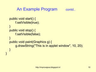 An Example Program                             contd..

    public void start() {
        f.setVisible(true);
    }
    public void stop() {
        f.setVisible(false);
    }
    public void paint(Graphics g) {
        g.drawString("This is in applet window", 10, 20);
    }
}



                      http://improvejava.blogspot.in/             10
 