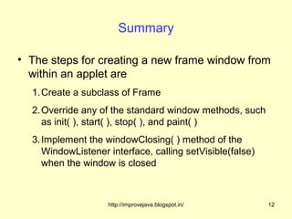 Summary

• The steps for creating a new frame window from
  within an applet are
  1. Create a subclass of Frame
  2. Override any of the standard window methods, such
     as init( ), start( ), stop( ), and paint( )
  3. Implement the windowClosing( ) method of the
     WindowListener interface, calling setVisible(false)
     when the window is closed



                    http://improvejava.blogspot.in/        12
 