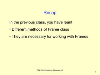 Recap

In the previous class, you have leant
• Different methods of Frame class
• They are necessary for working with Frames




                http://improvejava.blogspot.in/
                                                  3
 