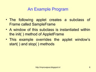 An Example Program

• The following applet creates a subclass of
  Frame called SampleFrame
• A window of this subclass is instantiated within
  the init( ) method of AppletFrame
• This example overrides the applet window’s
  start( ) and stop( ) methods




                 http://improvejava.blogspot.in/   6
 