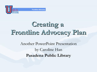 Creating a  Frontline Advocacy Plan Another PowerPoint Presentation by Caroline Han Pasadena Public Library 