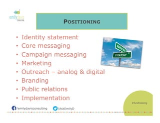/AskEmilyD/emilydavisconsulting
POSITIONING
•  Identity statement
•  Core messaging
•  Campaign messaging
•  Marketing
•  Outreach – analog & digital
•  Branding
•  Public relations
•  Implementation
#fundraising
 