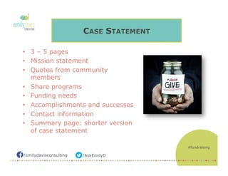 /AskEmilyD/emilydavisconsulting
CASE STATEMENT
•  3 – 5 pages
•  Mission statement
•  Quotes from community
members
•  Share programs
•  Funding needs
•  Accomplishments and successes
•  Contact information
•  Summary page: shorter version
of case statement
#fundraising
 