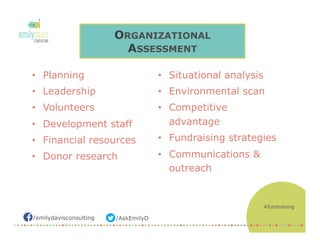 /AskEmilyD/emilydavisconsulting
ORGANIZATIONAL
ASSESSMENT
•  Planning
•  Leadership
•  Volunteers
•  Development staff
•  Financial resources
•  Donor research
•  Situational analysis
•  Environmental scan
•  Competitive
advantage
•  Fundraising strategies
•  Communications &
outreach
#fundraising
 