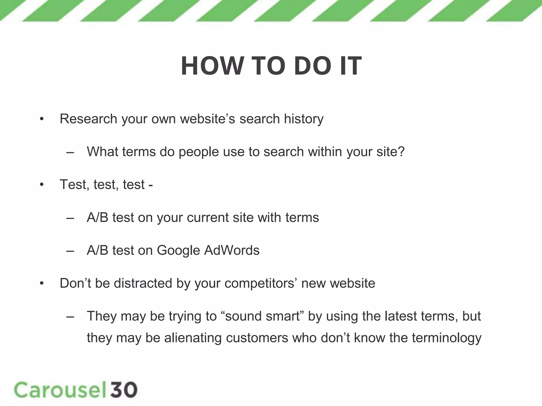 HOW TO DO IT
• Research your own website’s search history
– What terms do people use to search within your site?
• Test, test, test -
– A/B test on your current site with terms
– A/B test on Google AdWords
• Don’t be distracted by your competitors’ new website
– They may be trying to “sound smart” by using the latest terms, but
they may be alienating customers who don’t know the terminology
 