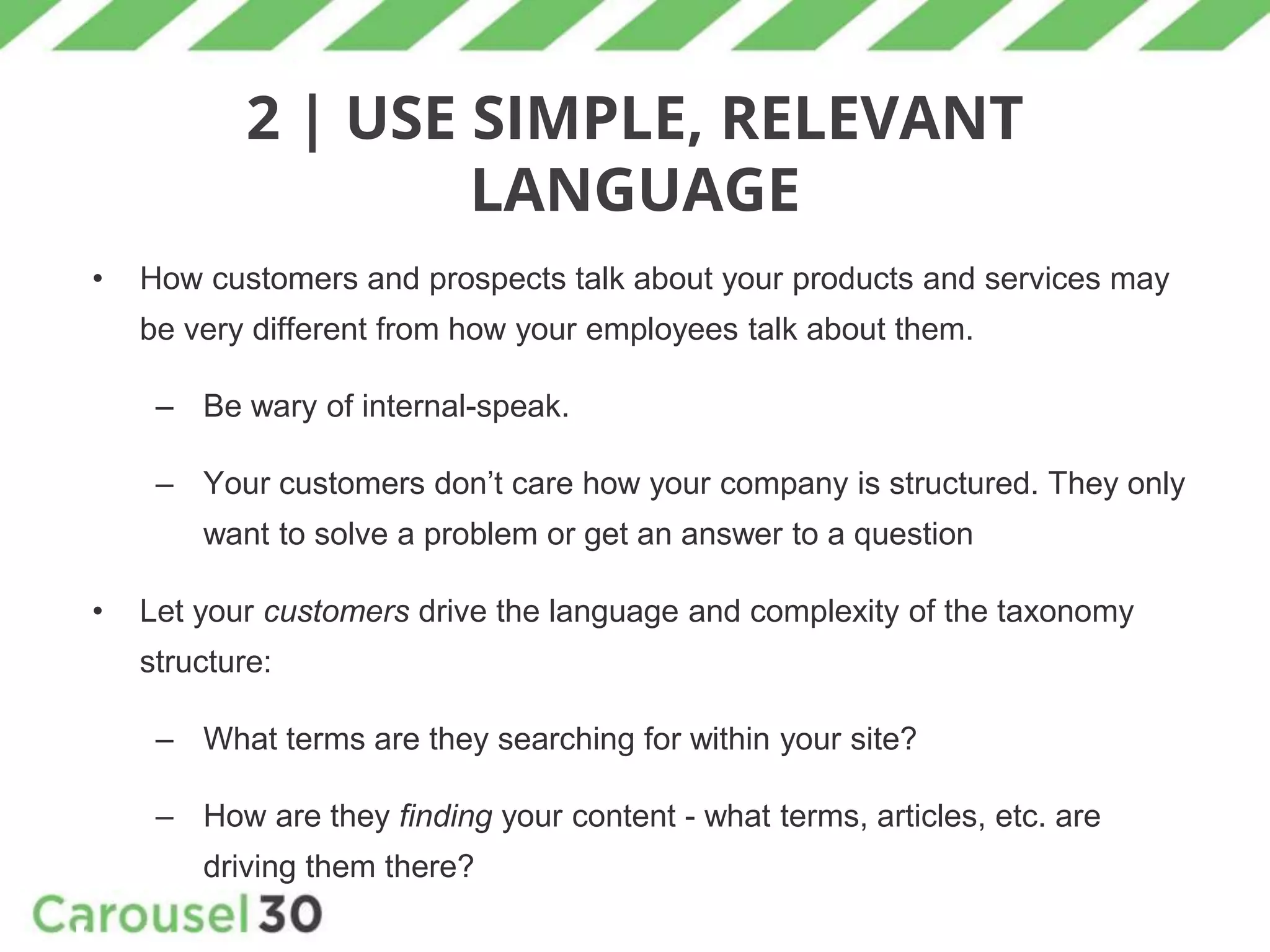 2 | USE SIMPLE, RELEVANT
LANGUAGE
• How customers and prospects talk about your products and services may
be very different from how your employees talk about them.
– Be wary of internal-speak.
– Your customers don’t care how your company is structured. They only
want to solve a problem or get an answer to a question
• Let your customers drive the language and complexity of the taxonomy
structure:
– What terms are they searching for within your site?
– How are they finding your content - what terms, articles, etc. are
driving them there?
 