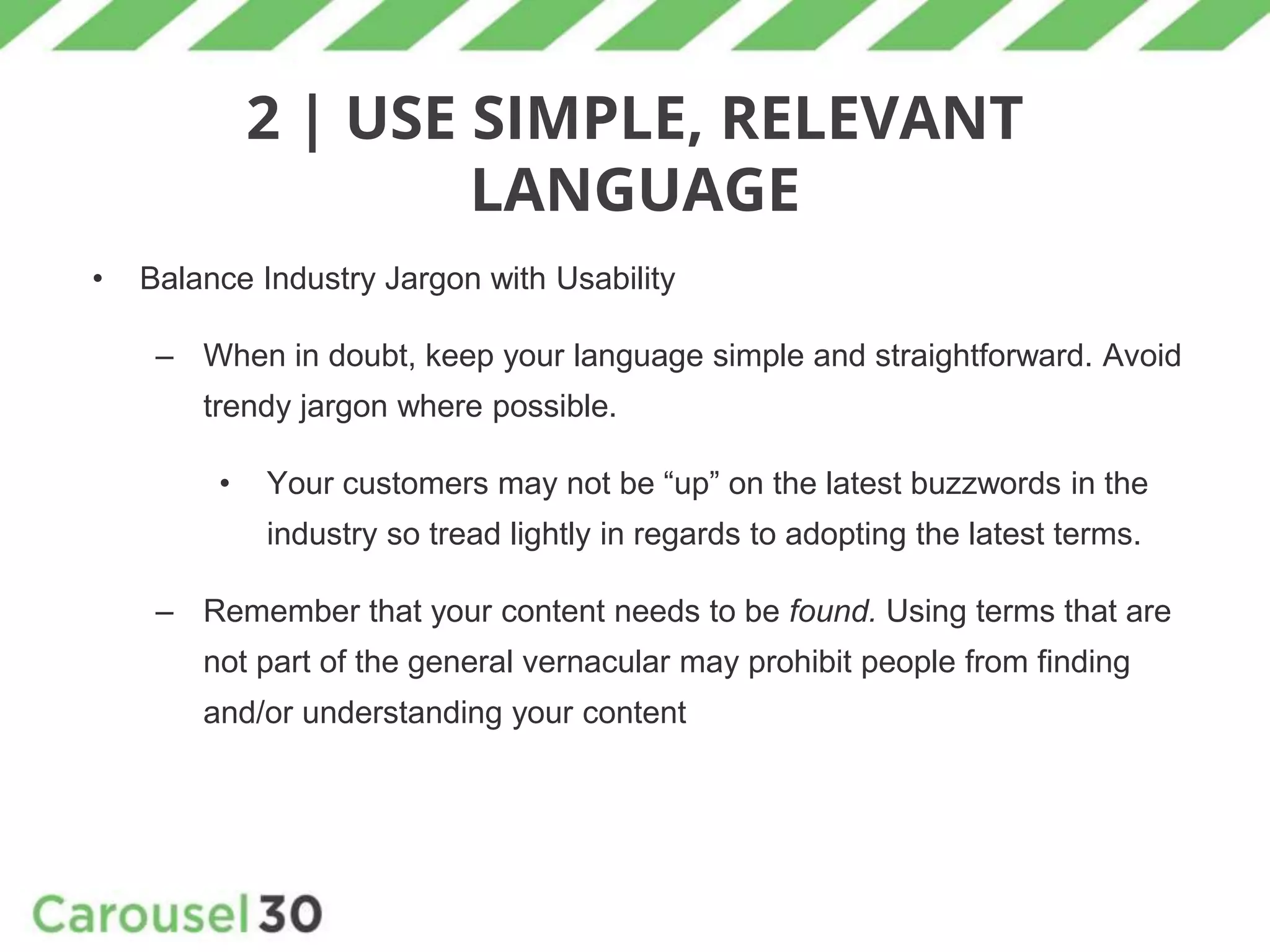 2 | USE SIMPLE, RELEVANT
LANGUAGE
• Balance Industry Jargon with Usability
– When in doubt, keep your language simple and straightforward. Avoid
trendy jargon where possible.
• Your customers may not be “up” on the latest buzzwords in the
industry so tread lightly in regards to adopting the latest terms.
– Remember that your content needs to be found. Using terms that are
not part of the general vernacular may prohibit people from finding
and/or understanding your content
 