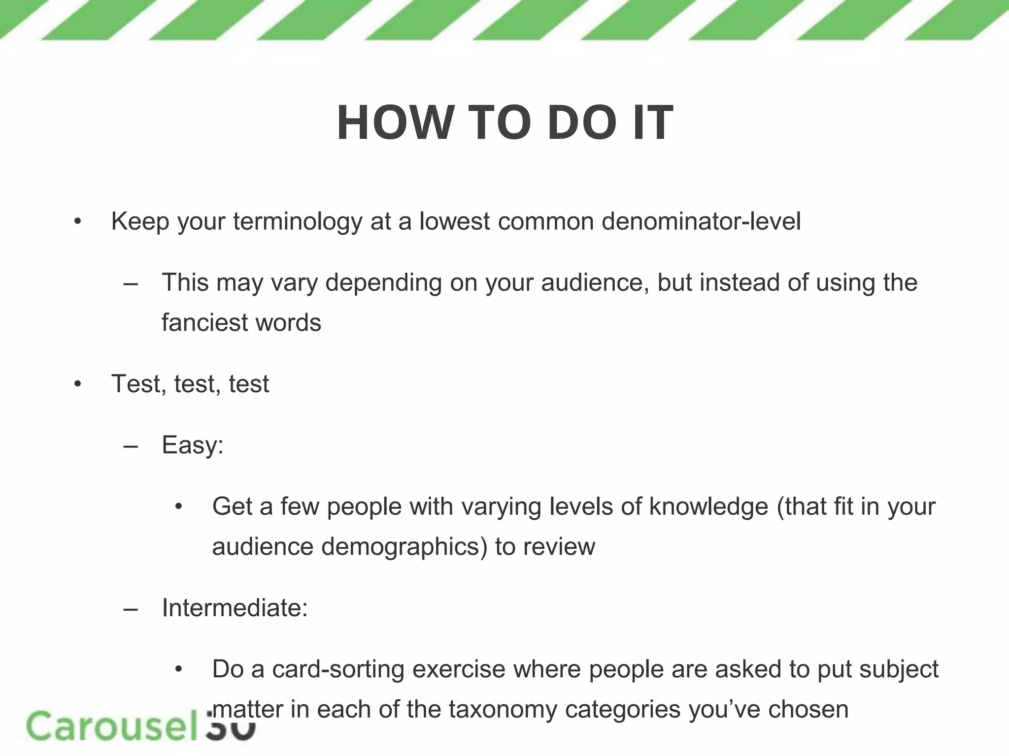 HOW TO DO IT
• Keep your terminology at a lowest common denominator-level
– This may vary depending on your audience, but instead of using the
fanciest words
• Test, test, test
– Easy:
• Get a few people with varying levels of knowledge (that fit in your
audience demographics) to review
– Intermediate:
• Do a card-sorting exercise where people are asked to put subject
matter in each of the taxonomy categories you’ve chosen
 