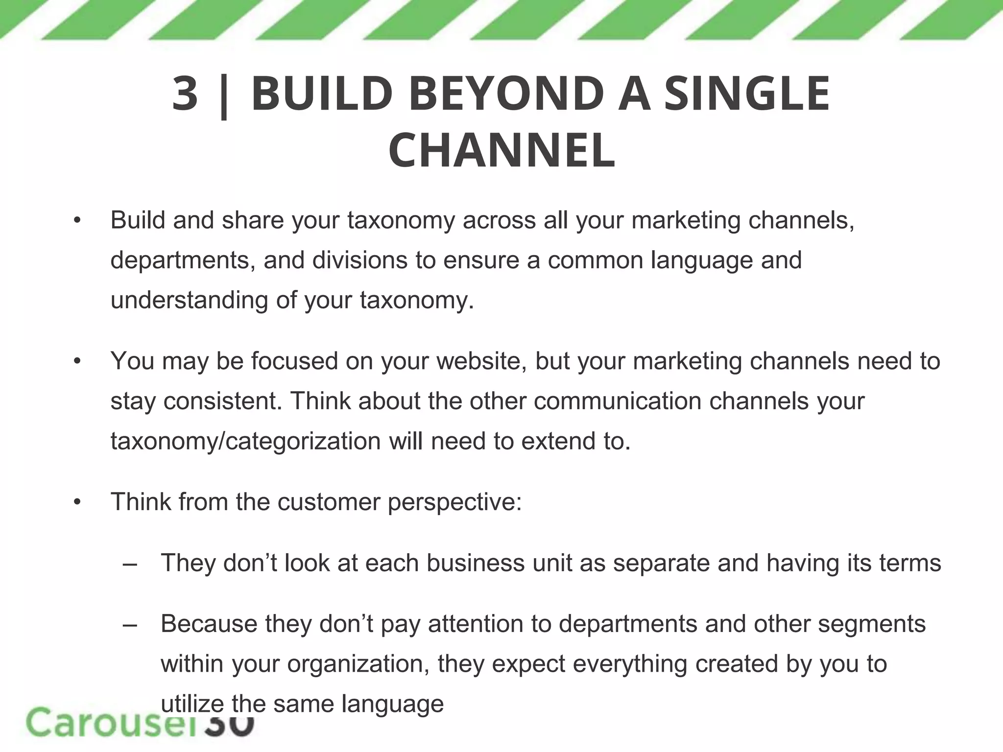 3 | BUILD BEYOND A SINGLE
CHANNEL
• Build and share your taxonomy across all your marketing channels,
departments, and divisions to ensure a common language and
understanding of your taxonomy.
• You may be focused on your website, but your marketing channels need to
stay consistent. Think about the other communication channels your
taxonomy/categorization will need to extend to.
• Think from the customer perspective:
– They don’t look at each business unit as separate and having its terms
– Because they don’t pay attention to departments and other segments
within your organization, they expect everything created by you to
utilize the same language
 
