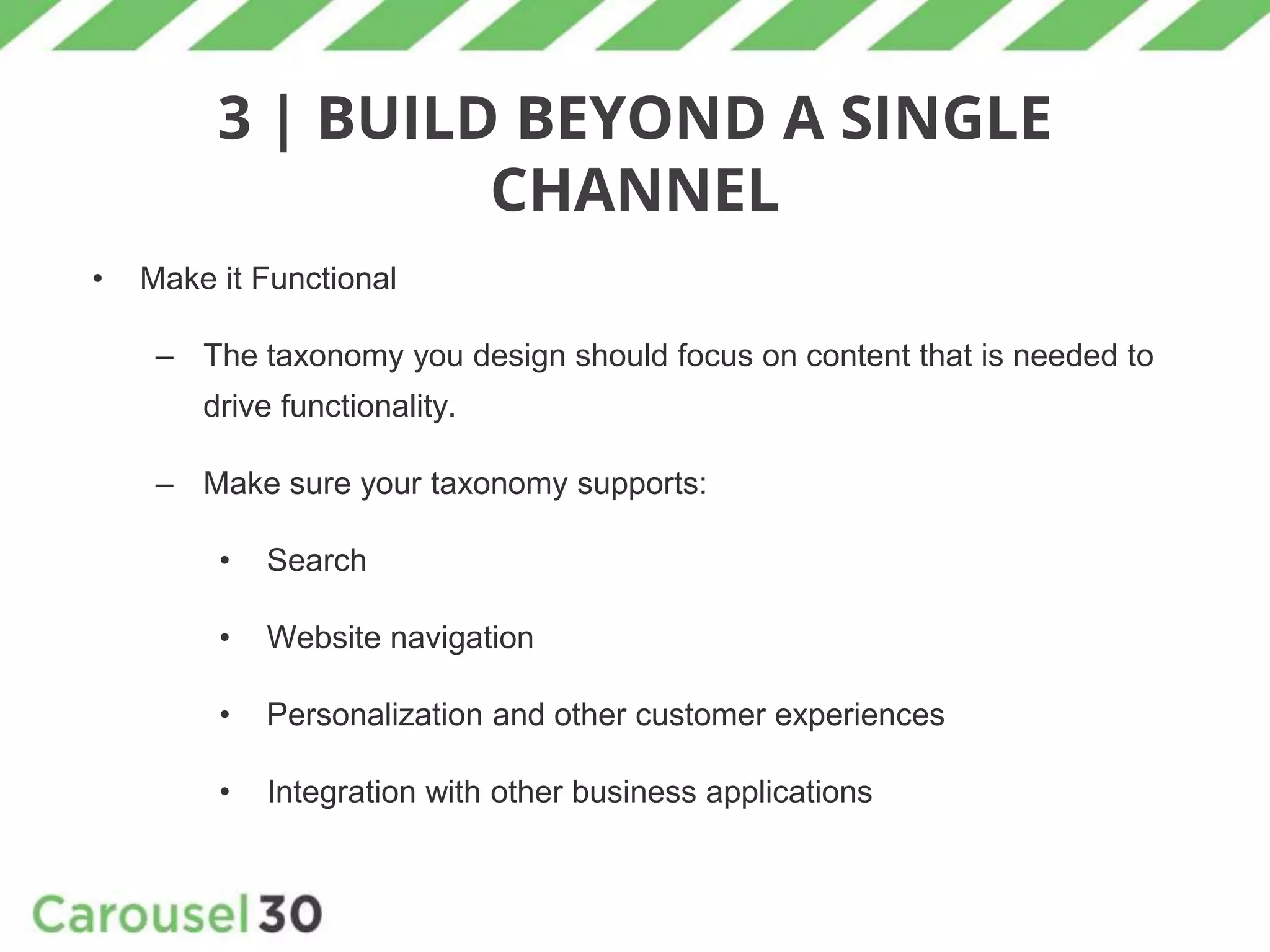 3 | BUILD BEYOND A SINGLE
CHANNEL
• Make it Functional
– The taxonomy you design should focus on content that is needed to
drive functionality.
– Make sure your taxonomy supports:
• Search
• Website navigation
• Personalization and other customer experiences
• Integration with other business applications
 