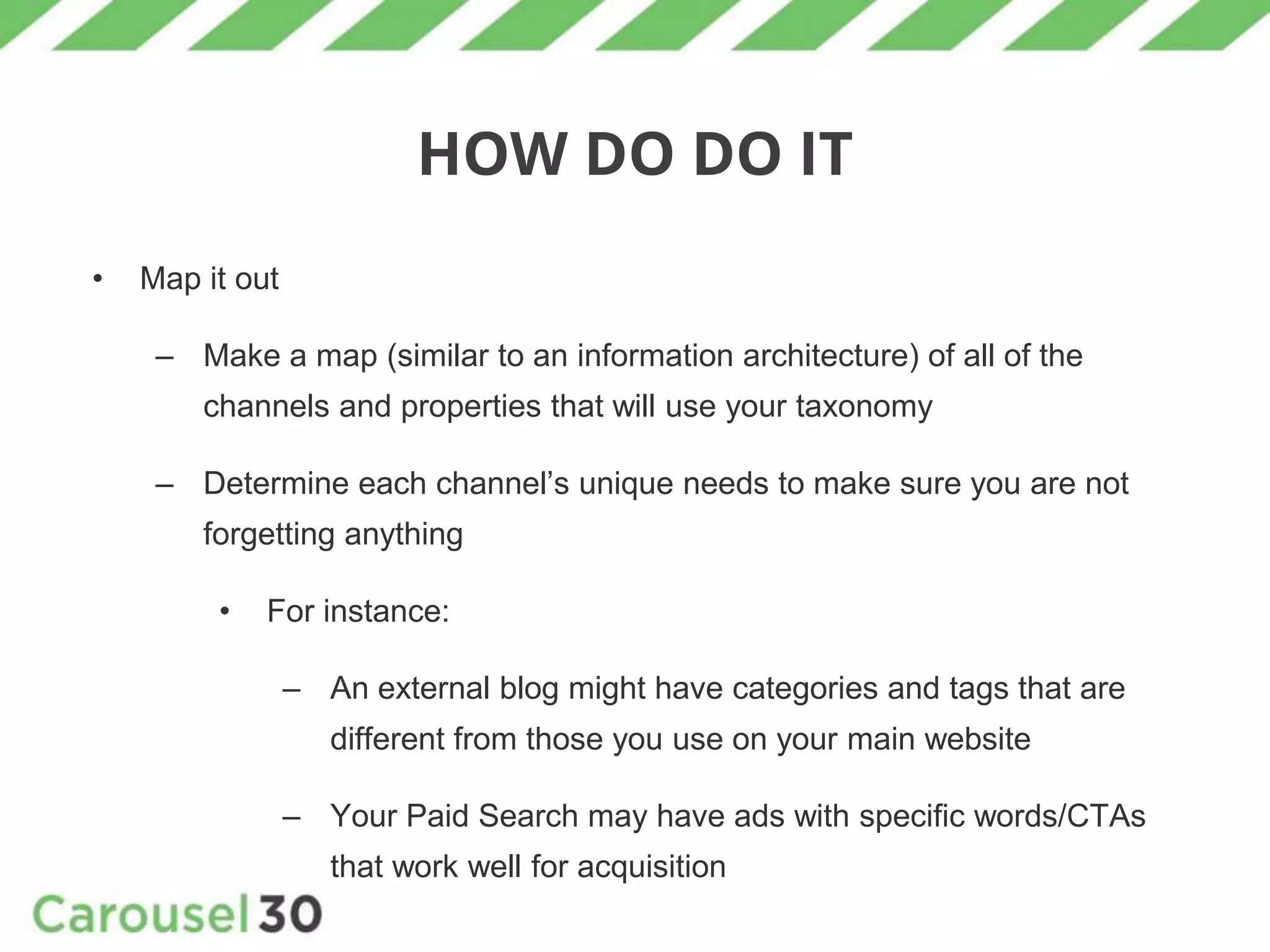 HOW DO DO IT
• Map it out
– Make a map (similar to an information architecture) of all of the
channels and properties that will use your taxonomy
– Determine each channel’s unique needs to make sure you are not
forgetting anything
• For instance:
– An external blog might have categories and tags that are
different from those you use on your main website
– Your Paid Search may have ads with specific words/CTAs
that work well for acquisition
 