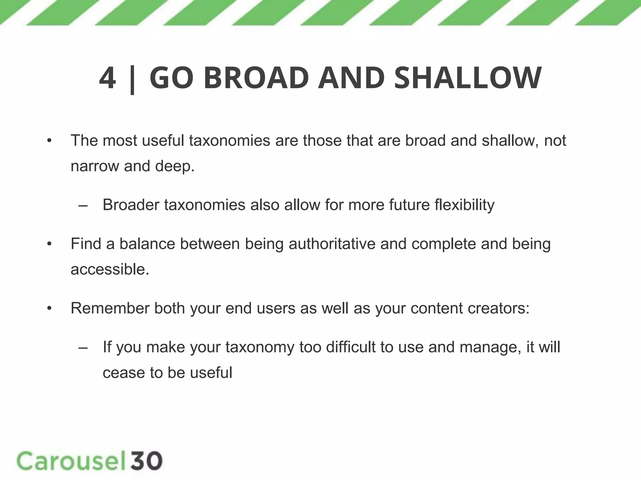 4 | GO BROAD AND SHALLOW
• The most useful taxonomies are those that are broad and shallow, not
narrow and deep.
– Broader taxonomies also allow for more future flexibility
• Find a balance between being authoritative and complete and being
accessible.
• Remember both your end users as well as your content creators:
– If you make your taxonomy too difficult to use and manage, it will
cease to be useful
 
