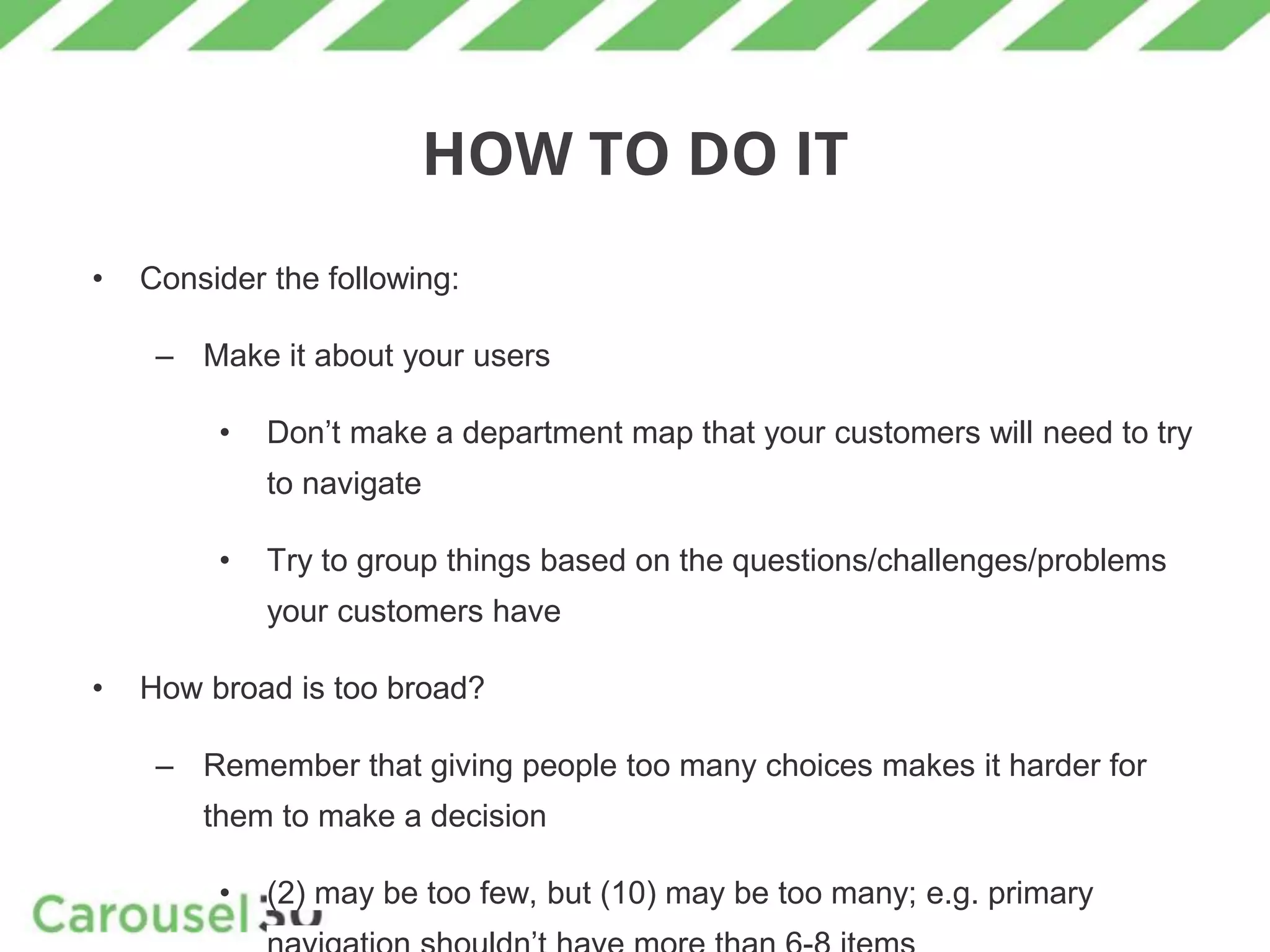 HOW TO DO IT
• Consider the following:
– Make it about your users
• Don’t make a department map that your customers will need to try
to navigate
• Try to group things based on the questions/challenges/problems
your customers have
• How broad is too broad?
– Remember that giving people too many choices makes it harder for
them to make a decision
• (2) may be too few, but (10) may be too many; e.g. primary
 