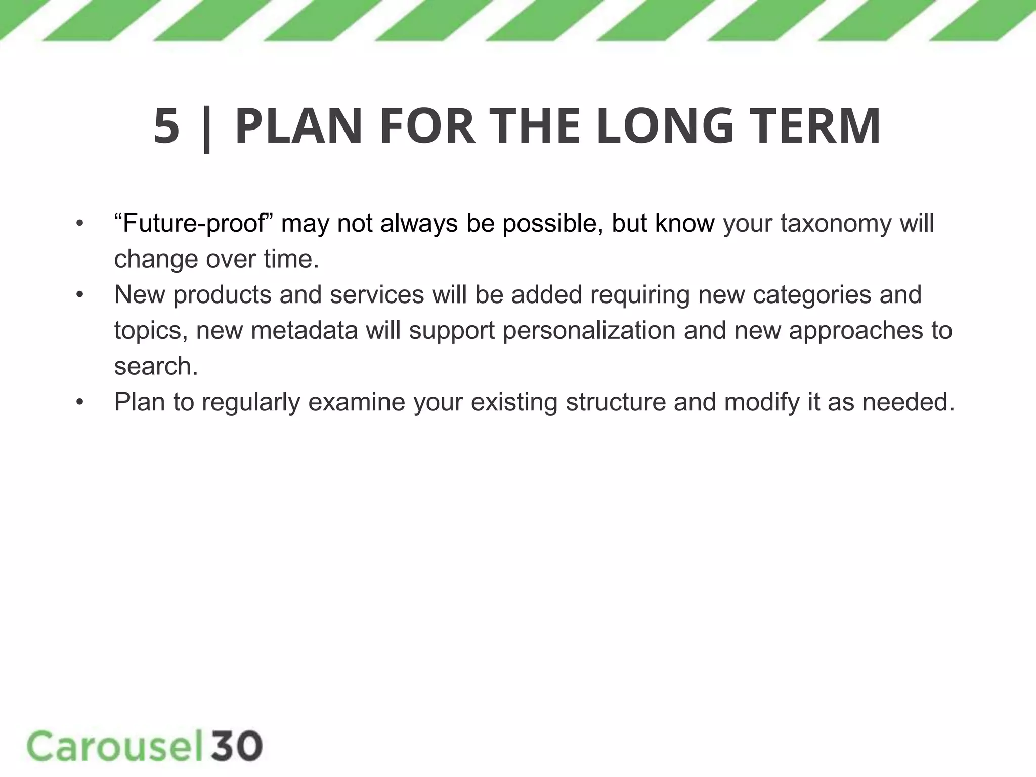 5 | PLAN FOR THE LONG TERM
• “Future-proof” may not always be possible, but know your taxonomy will
change over time.
• New products and services will be added requiring new categories and
topics, new metadata will support personalization and new approaches to
search.
• Plan to regularly examine your existing structure and modify it as needed.
 