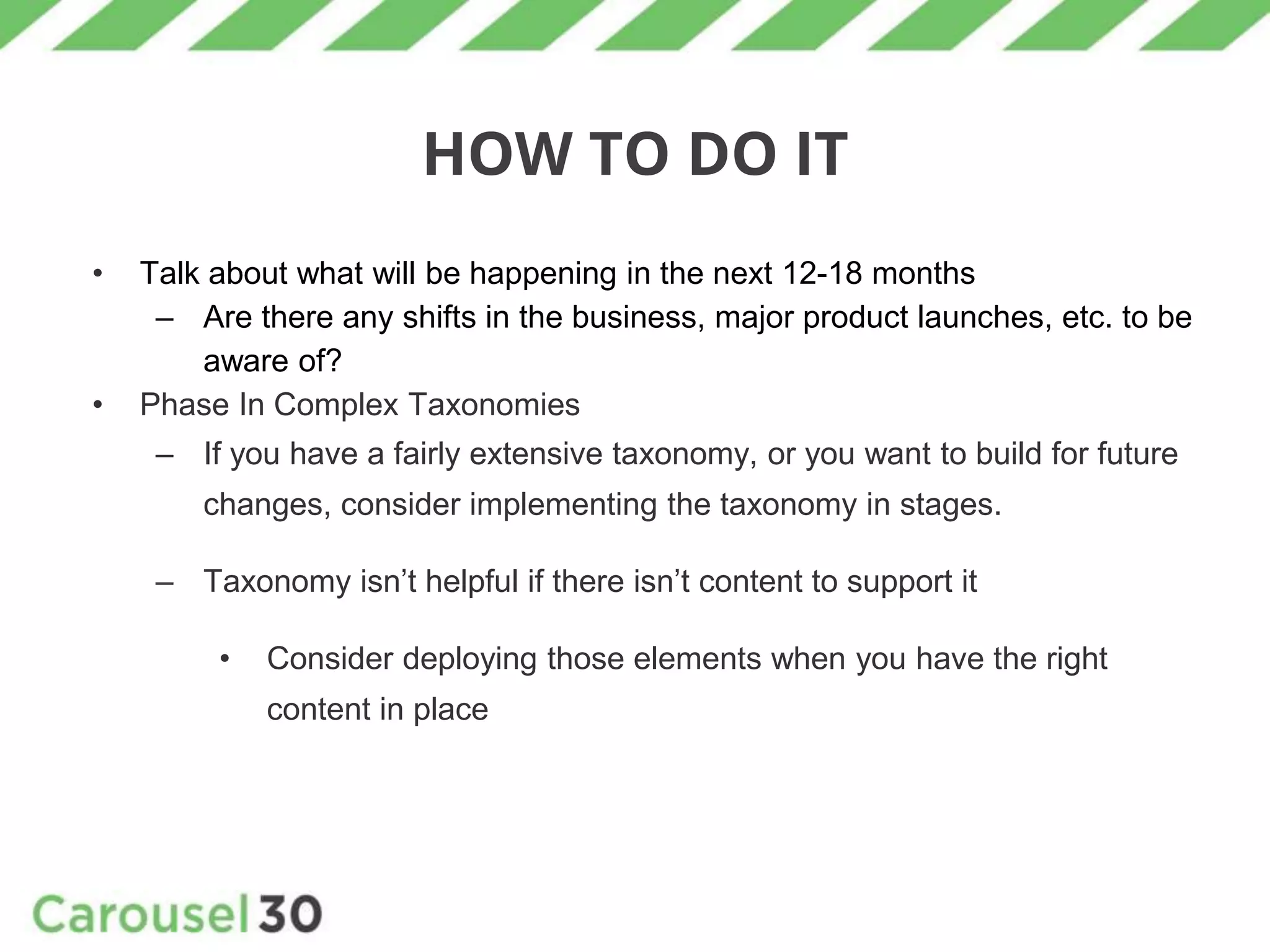 HOW TO DO IT
• Talk about what will be happening in the next 12-18 months
– Are there any shifts in the business, major product launches, etc. to be
aware of?
• Phase In Complex Taxonomies
– If you have a fairly extensive taxonomy, or you want to build for future
changes, consider implementing the taxonomy in stages.
– Taxonomy isn’t helpful if there isn’t content to support it
• Consider deploying those elements when you have the right
content in place
 