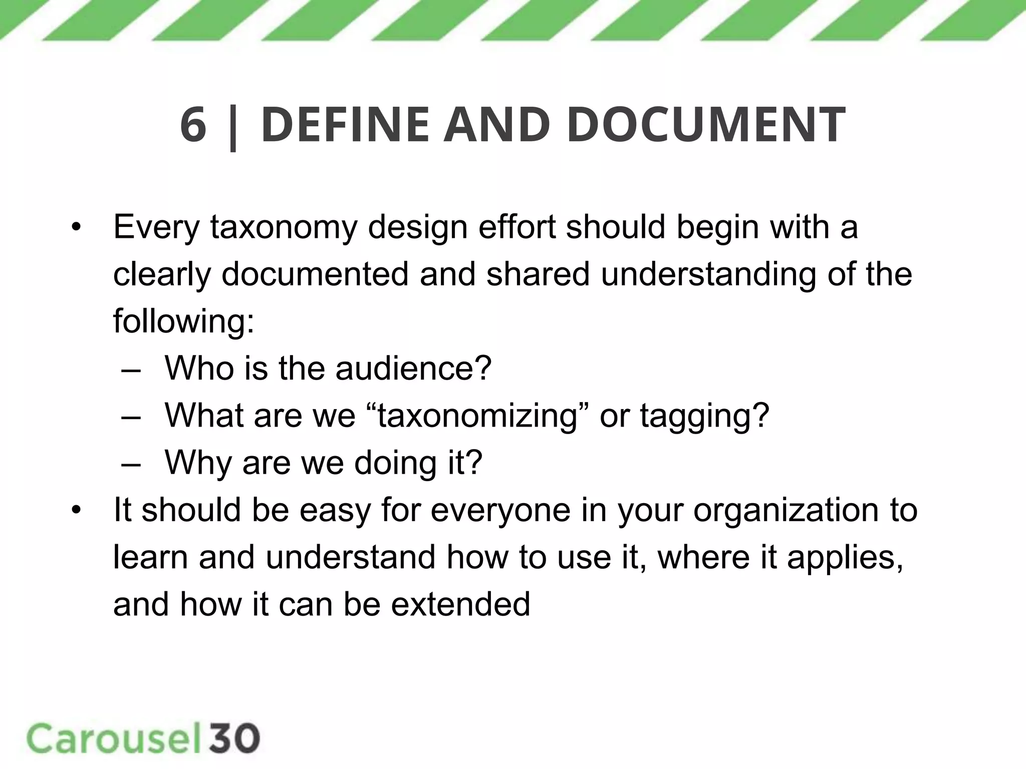 6 | DEFINE AND DOCUMENT
• Every taxonomy design effort should begin with a
clearly documented and shared understanding of the
following:
– Who is the audience?
– What are we “taxonomizing” or tagging?
– Why are we doing it?
• It should be easy for everyone in your organization to
learn and understand how to use it, where it applies,
and how it can be extended
 