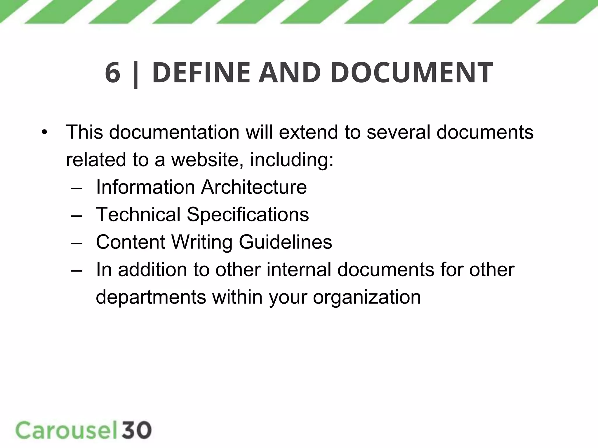 6 | DEFINE AND DOCUMENT
• This documentation will extend to several documents
related to a website, including:
– Information Architecture
– Technical Specifications
– Content Writing Guidelines
– In addition to other internal documents for other
departments within your organization
 