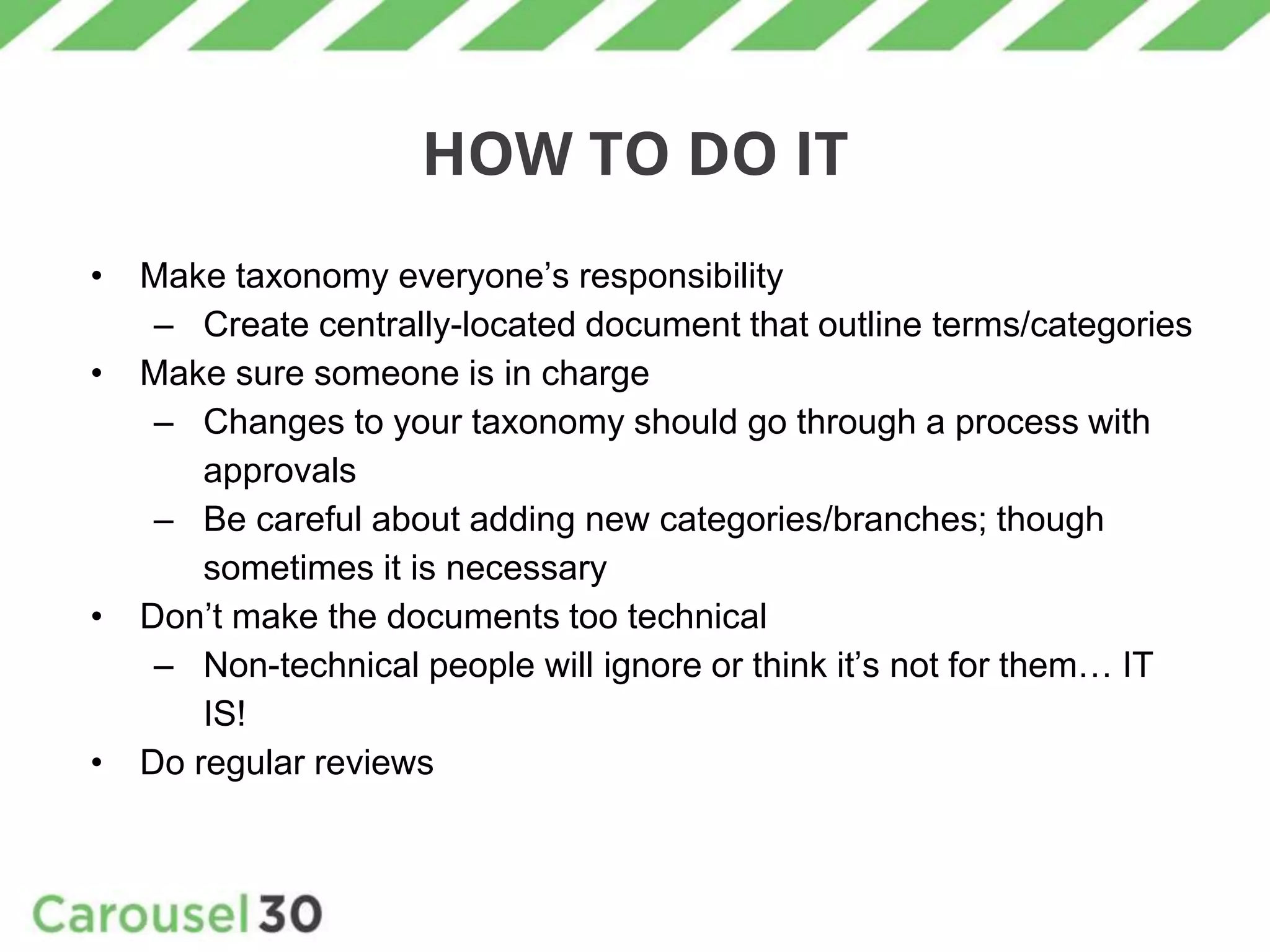 HOW TO DO IT
• Make taxonomy everyone’s responsibility
– Create centrally-located document that outline terms/categories
• Make sure someone is in charge
– Changes to your taxonomy should go through a process with
approvals
– Be careful about adding new categories/branches; though
sometimes it is necessary
• Don’t make the documents too technical
– Non-technical people will ignore or think it’s not for them… IT
IS!
• Do regular reviews
 