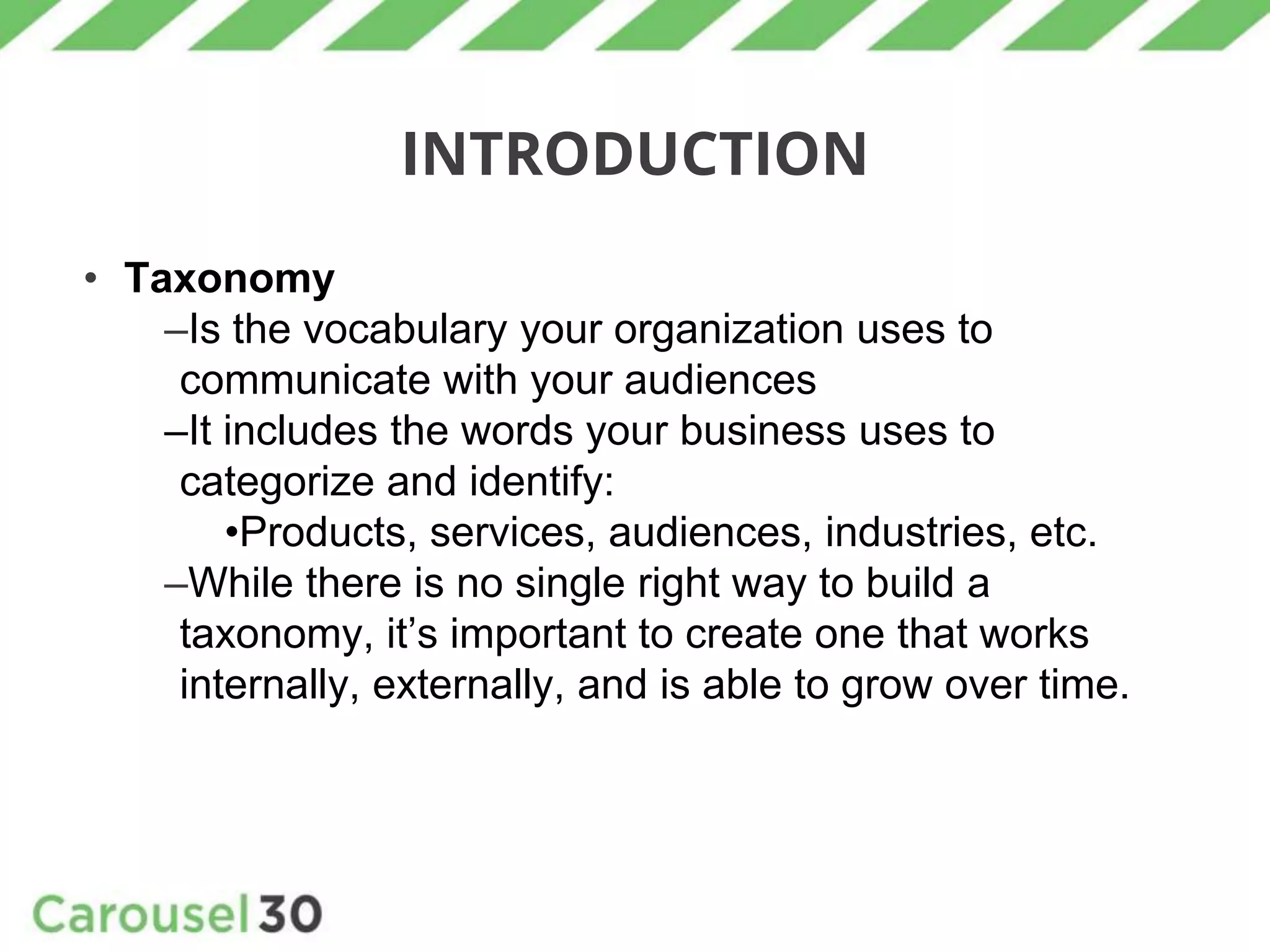 INTRODUCTION
• Taxonomy
–Is the vocabulary your organization uses to
communicate with your audiences
–It includes the words your business uses to
categorize and identify:
•Products, services, audiences, industries, etc.
–While there is no single right way to build a
taxonomy, it’s important to create one that works
internally, externally, and is able to grow over time.
 