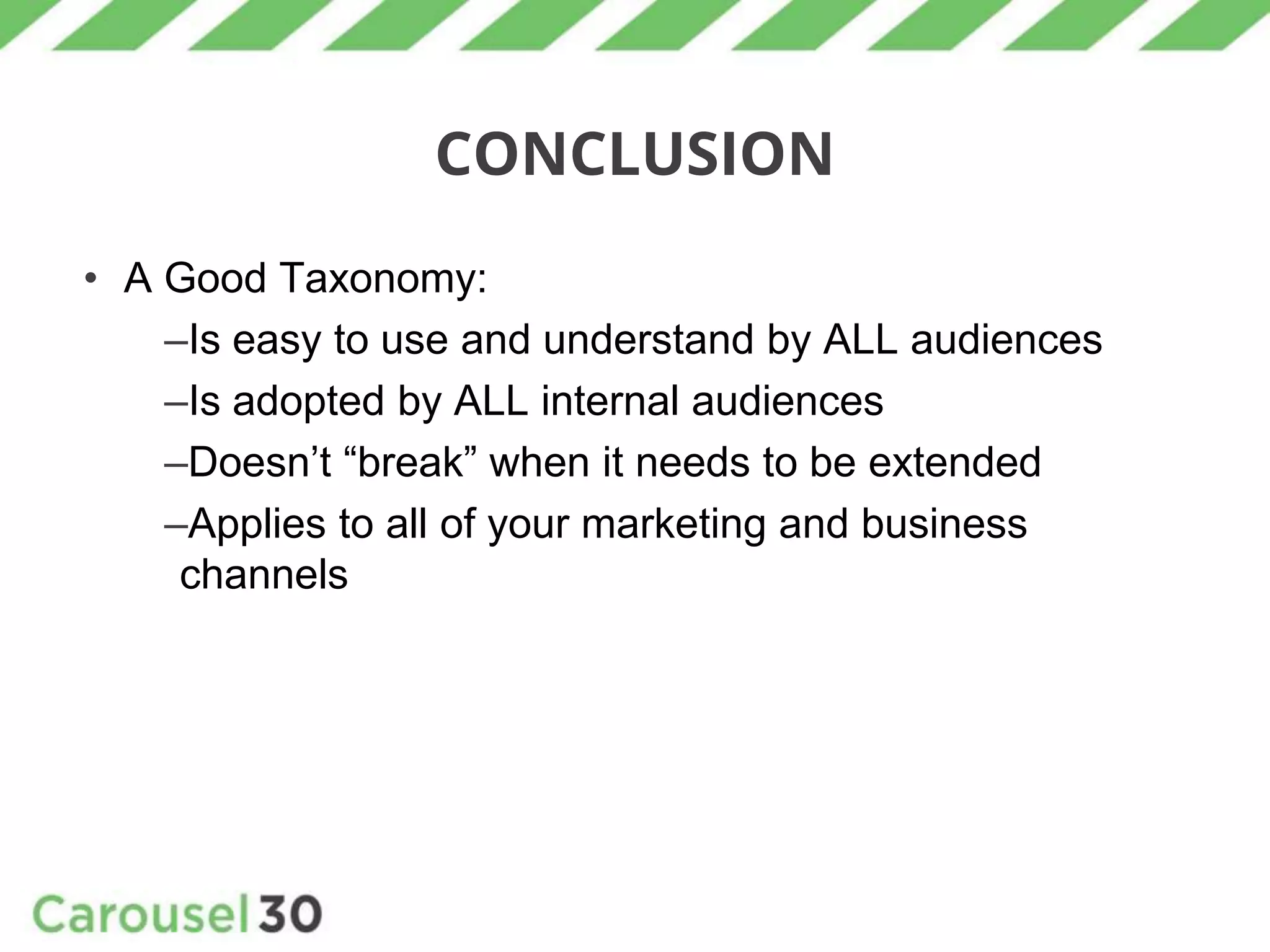 CONCLUSION
• A Good Taxonomy:
–Is easy to use and understand by ALL audiences
–Is adopted by ALL internal audiences
–Doesn’t “break” when it needs to be extended
–Applies to all of your marketing and business
channels
 