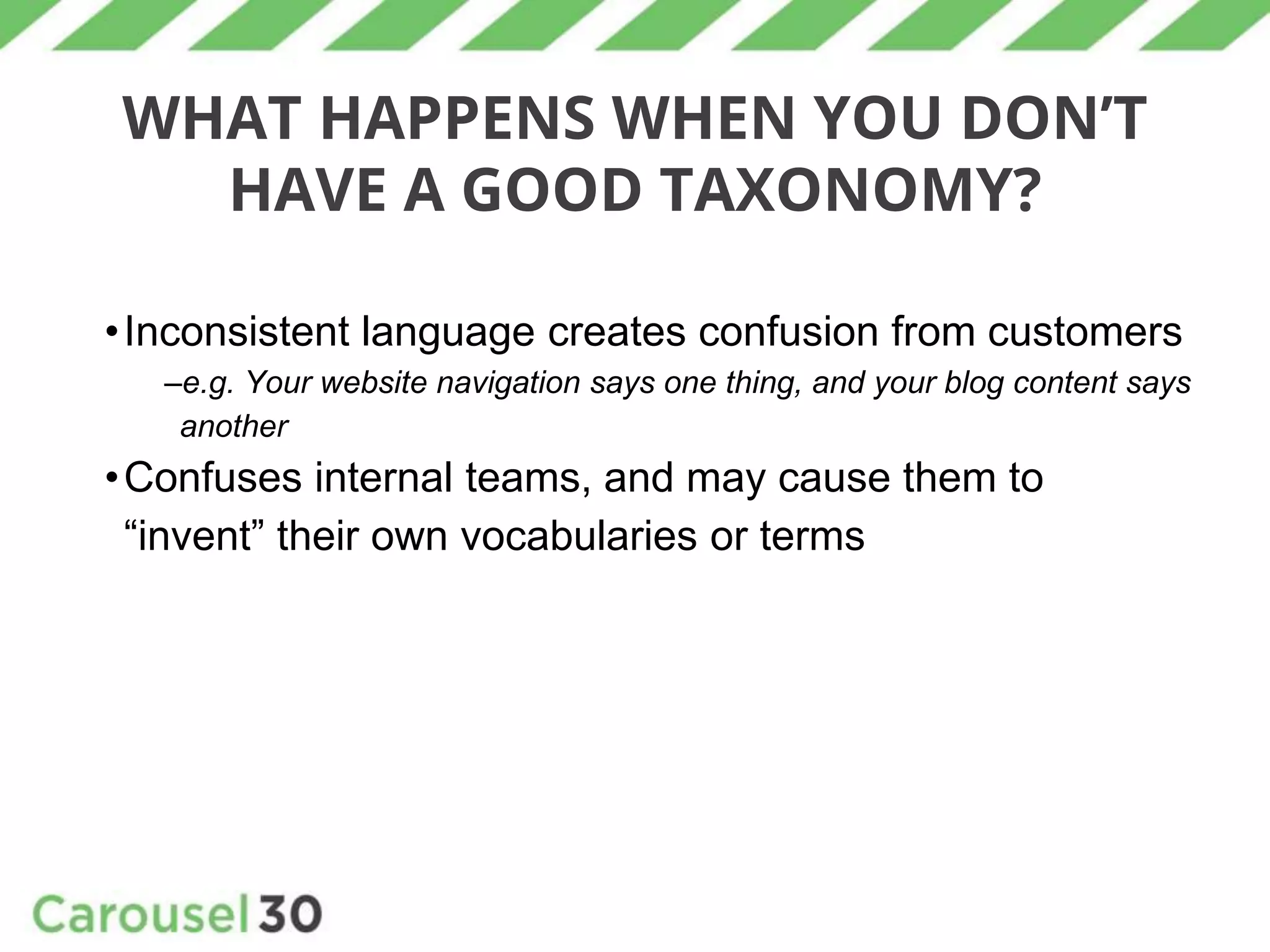 WHAT HAPPENS WHEN YOU DON’T
HAVE A GOOD TAXONOMY?
•Inconsistent language creates confusion from customers
–e.g. Your website navigation says one thing, and your blog content says
another
•Confuses internal teams, and may cause them to
“invent” their own vocabularies or terms
 