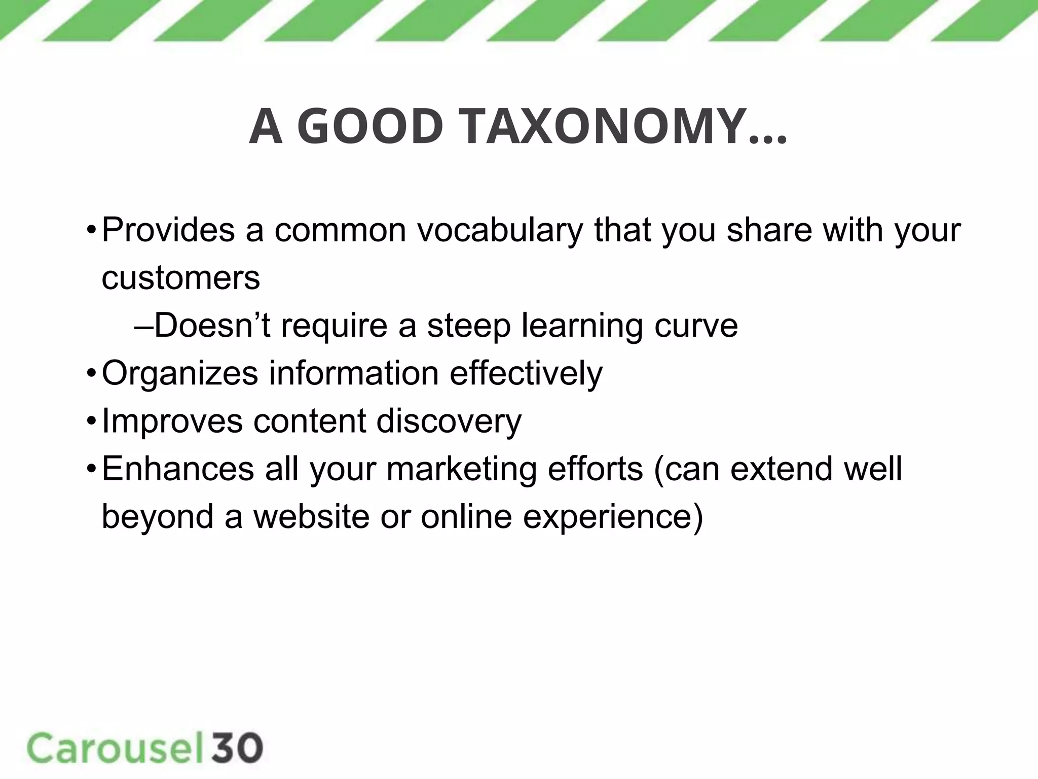 A GOOD TAXONOMY...
•Provides a common vocabulary that you share with your
customers
–Doesn’t require a steep learning curve
•Organizes information effectively
•Improves content discovery
•Enhances all your marketing efforts (can extend well
beyond a website or online experience)
 