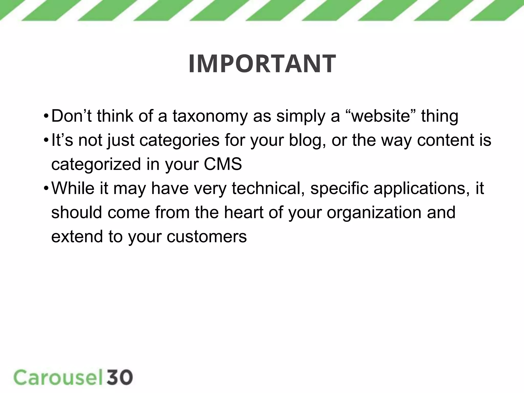 IMPORTANT
•Don’t think of a taxonomy as simply a “website” thing
•It’s not just categories for your blog, or the way content is
categorized in your CMS
•While it may have very technical, specific applications, it
should come from the heart of your organization and
extend to your customers
 