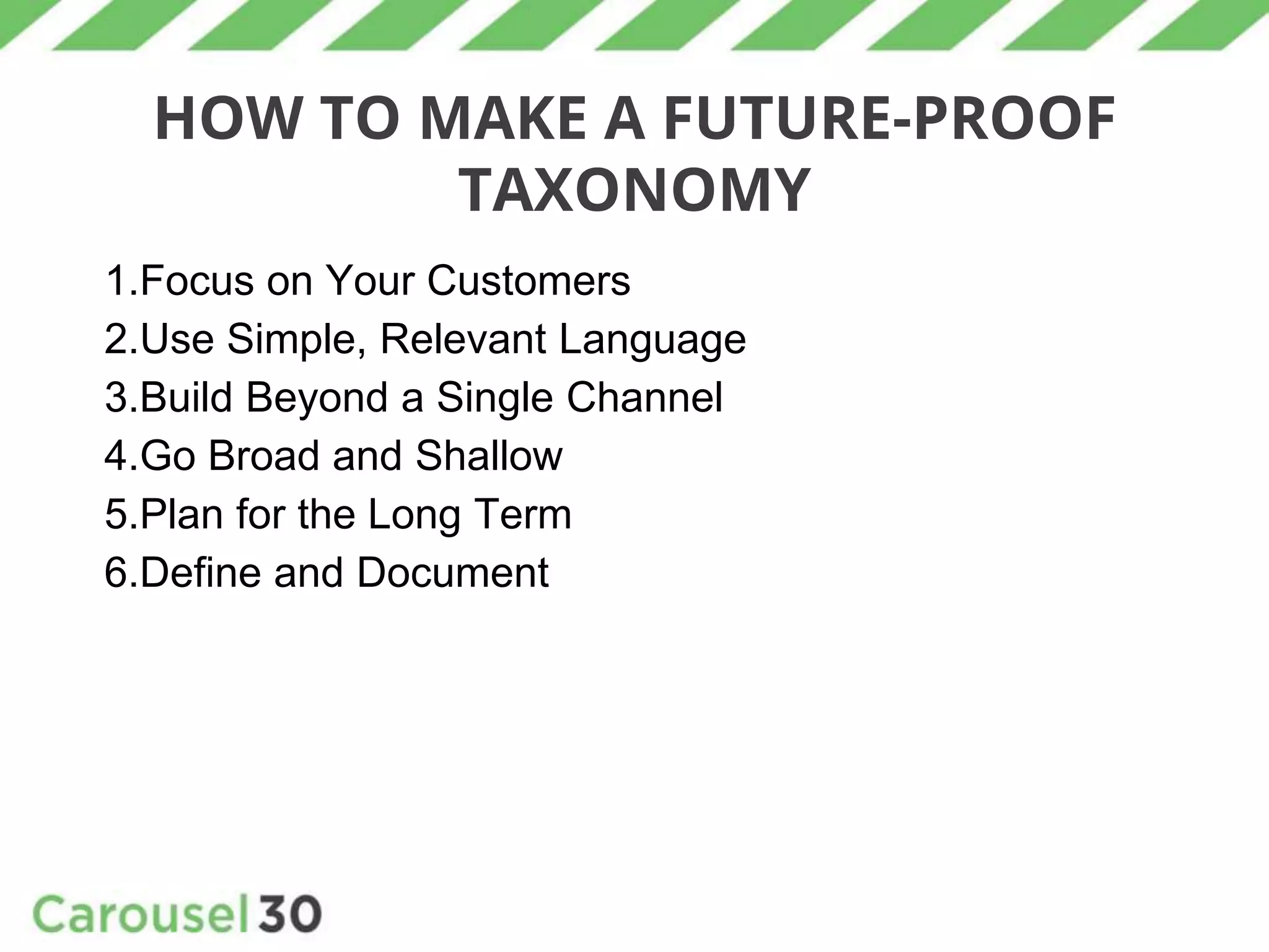 HOW TO MAKE A FUTURE-PROOF
TAXONOMY
1.Focus on Your Customers
2.Use Simple, Relevant Language
3.Build Beyond a Single Channel
4.Go Broad and Shallow
5.Plan for the Long Term
6.Define and Document
 