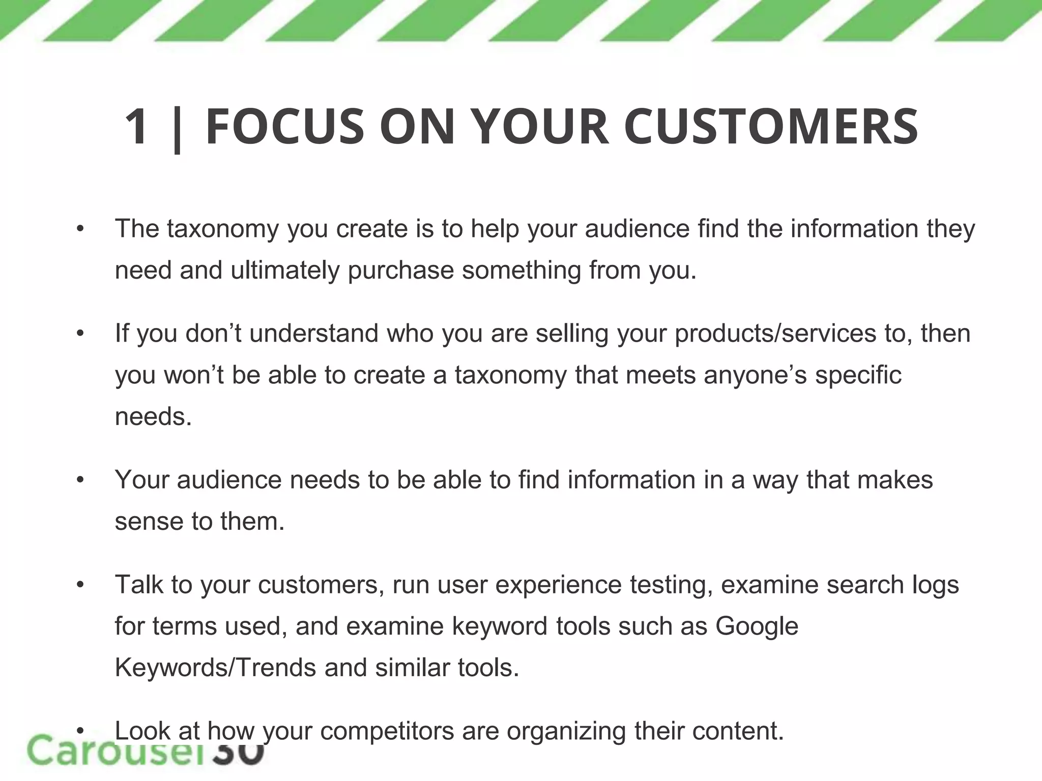 1 | FOCUS ON YOUR CUSTOMERS
• The taxonomy you create is to help your audience find the information they
need and ultimately purchase something from you.
• If you don’t understand who you are selling your products/services to, then
you won’t be able to create a taxonomy that meets anyone’s specific
needs.
• Your audience needs to be able to find information in a way that makes
sense to them.
• Talk to your customers, run user experience testing, examine search logs
for terms used, and examine keyword tools such as Google
Keywords/Trends and similar tools.
• Look at how your competitors are organizing their content.
 