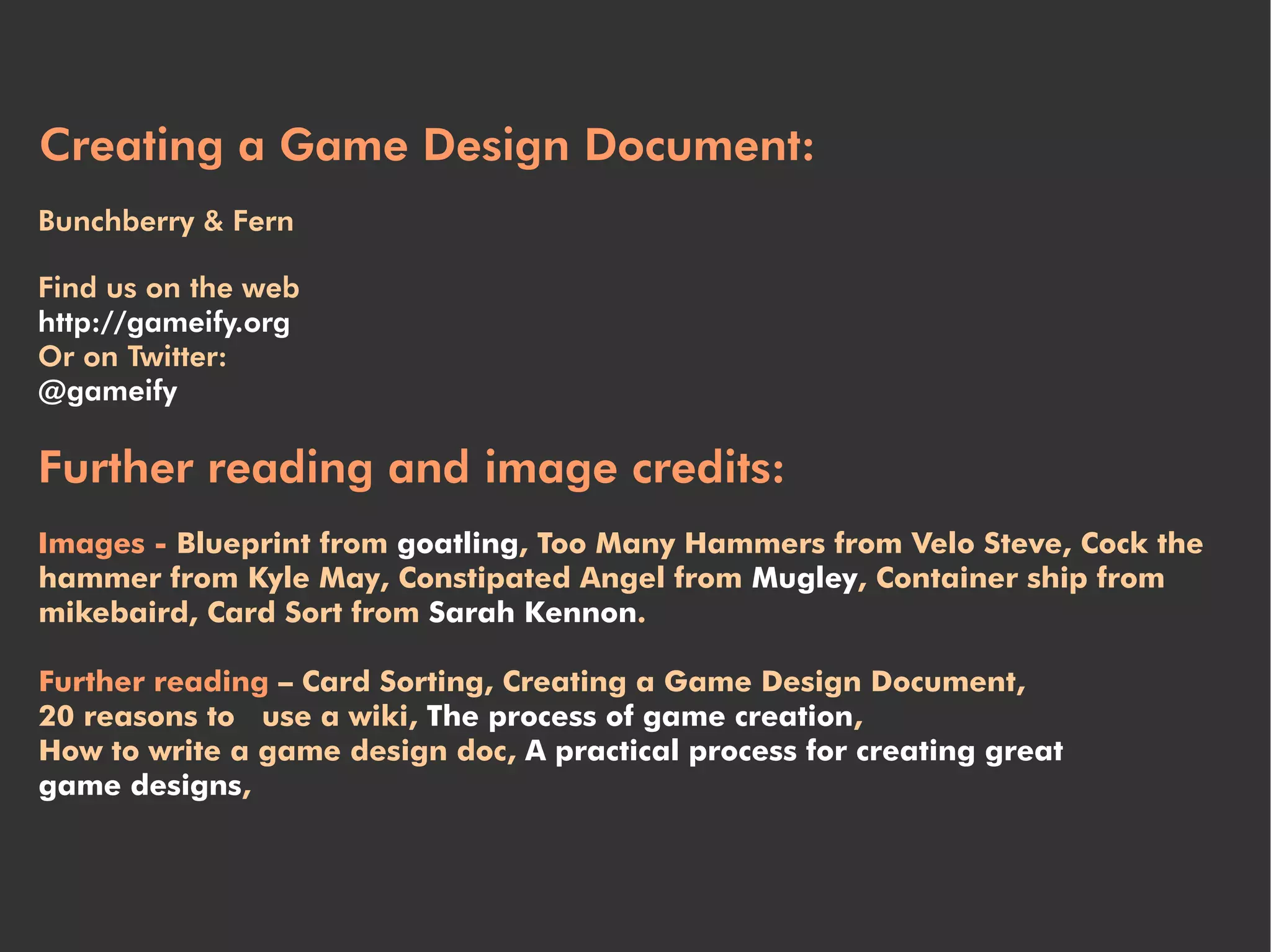 Creating a Game Design Document:
Bunchberry & Fern

Find us on the web
http://gameify.org
Or on Twitter:
@gameify

Further reading and image credits:
Images - Blueprint from goatling, Too Many Hammers from Velo Steve, Cock the
hammer from Kyle May, Constipated Angel from Mugley, Container ship from
mikebaird, Card Sort from Sarah Kennon.

Further reading – Card Sorting, Creating a Game Design Document,
20 reasons to use a wiki, The process of game creation,
How to write a game design doc, A practical process for creating great
game designs,
 