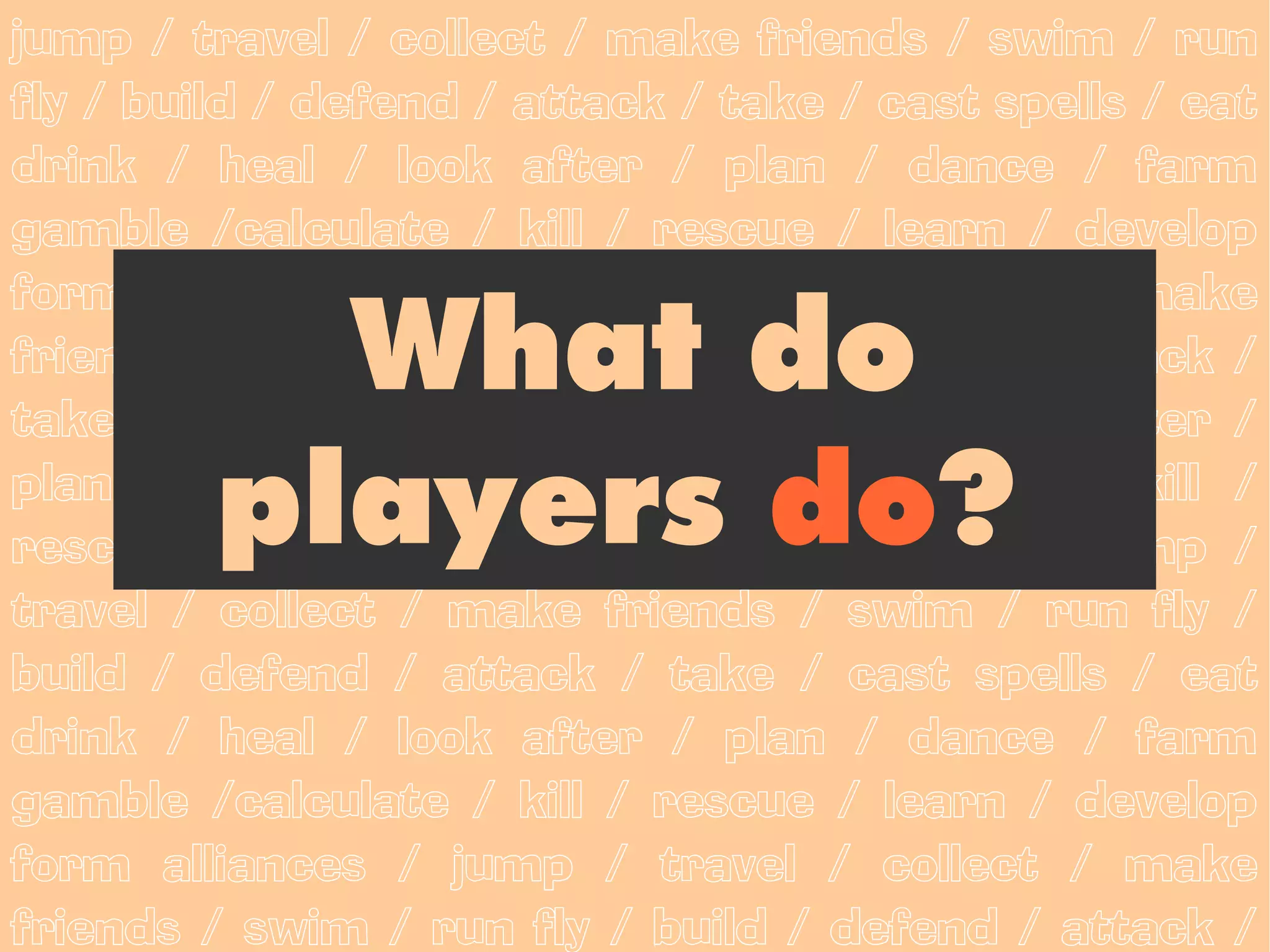 jump / travel / collect / make friends / swim / run
fly / build / defend / attack / take / cast spells / eat
drink / heal / look after / plan / dance / farm
gamble /calculate / kill / rescue / learn / develop
form alliances / jump / travel / collect / make
           What do
friends / swim / run fly / build / defend / attack /
take / cast spells / eat drink / heal / look after /

         players do?
plan / dance / farm gamble /calculate / kill /
rescue / learn / develop form alliances / jump /
travel / collect / make friends / swim / run fly /
build / defend / attack / take / cast spells / eat
drink / heal / look after / plan / dance / farm
gamble /calculate / kill / rescue / learn / develop
form alliances / jump / travel / collect / make
friends / swim / run fly / build / defend / attack /
 