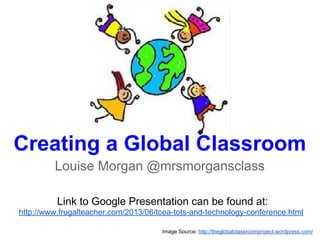 Creating a Global Classroom
Louise Morgan @mrsmorgansclass
Image Source: http://theglobalclassroomproject.wordpress.com/
Link to Google Presentation can be found at:
http://www.frugalteacher.com/2013/06/tcea-tots-and-technology-conference.html
 