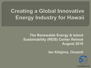 Creating a Global Innovative Energy Industry for Hawaii The Renewable Energy & Island Sustainability (REIS) Center Retreat August 2010 Ian Kitajima, Oceanit 