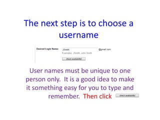 The next step is to choose a
        username


  User names must be unique to one
person only. It is a good idea to make
it something easy for you to type and
        remember. Then click
 