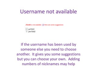 Username not available




  If the username has been used by
  someone else you need to choose
another. It gives you some suggestions
but you can choose your own. Adding
   numbers of nicknames may help
 