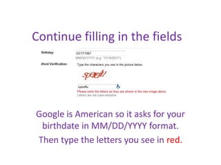 Continue filling in the fields




Google is American so it asks for your
 birthdate in MM/DD/YYYY format.
Then type the letters you see in red.
 