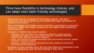 Firms have flexibility in technology choices, and
can adopt more labor-friendly technologies
• Firms often face an envelope of technology choices, with little
difference to profit/productivity, but potentially huge implications for
workers (Fuchs 2022)
• New technologies that enable service provision customized to customers’
needs can enable both higher productivity and higher labor demand by
increasing tasks
• Examples of digital tools and AI systems
• long-term care: real-time info to enable care workers to exercise more
autonomy and agency (e.g., vary eating schedules, undertake additional
medical tasks, respond to needs of residents)
• retail: info systems that enable specialized sales and customer services, greater
autonomy in decision-making
• education: enable provision of specialized services targeted to individuals’
learning needs and objectives
• Examples of these already exist, but not clear there are incentives in the
system to adequately push decision-making in their favor
 