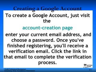 To create a Google Account, just visit the  account-creation page enter your current email address, and choose a password. Once you've finished registering, you'll receive a verification email. Click the link in that email to complete the verification process. Creating a Google Account   