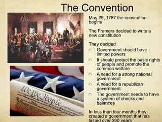 The Convention 
May 25, 1787 the convention 
begins 
The Framers decided to write a 
new constitution 
They decided 
Government should have 
limited powers 
It should protect the basic rights 
of people and promote the 
common welfare 
A need for a strong national 
government 
A need for a republican 
government 
The government needs to have 
a system of checks and 
balances 
In less than four months they 
created a government that has 
lasted over 200 years 
 
