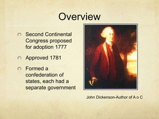 Overview 
Second Continental 
Congress proposed 
for adoption 1777 
Approved 1781 
Formed a 
confederation of 
states, each had a 
separate government 
John Dickenson-Author of A o C 
 